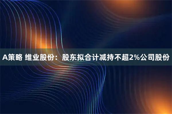 A策略 维业股份：股东拟合计减持不超2%公司股份