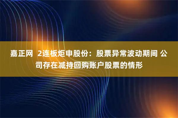 嘉正网  2连板炬申股份：股票异常波动期间 公司存在减持回购账户股票的情形