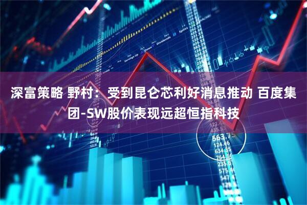 深富策略 野村：受到昆仑芯利好消息推动 百度集团-SW股价表现远超恒指科技