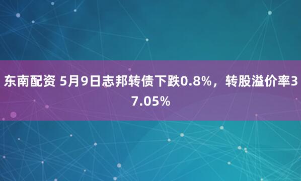 东南配资 5月9日志邦转债下跌0.8%,转股溢价率37.05%
