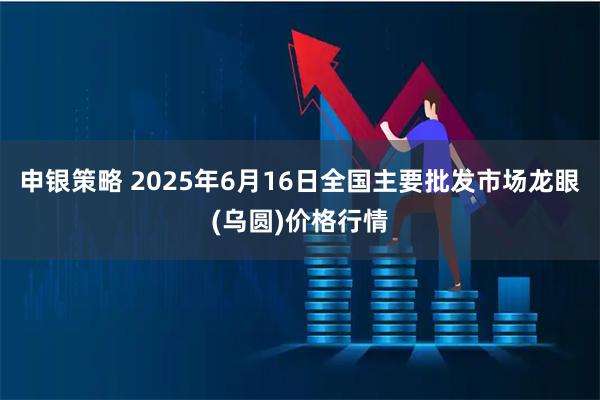 申银策略 2025年6月16日全国主要批发市场龙眼(乌圆)价格行情