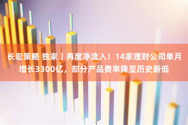 长宏策略 独家｜再度净流入！14家理财公司单月增长3300亿，部分产品费率降至历史新低