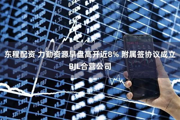 东程配资 力勤资源早盘高开近8% 附属签协议成立BJL合营公司