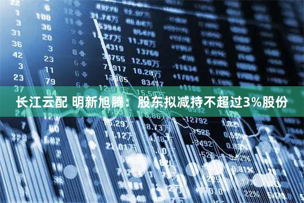 长江云配 明新旭腾：股东拟减持不超过3%股份