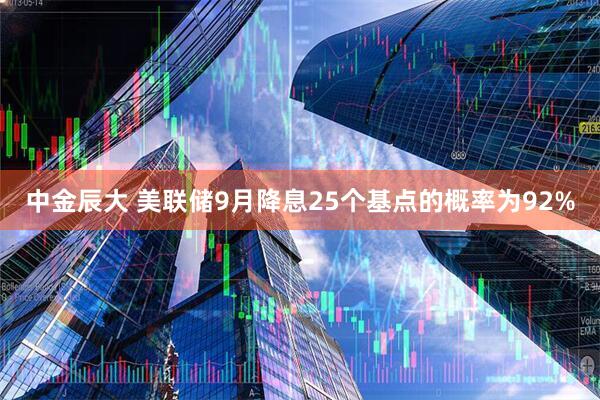 中金辰大 美联储9月降息25个基点的概率为92%