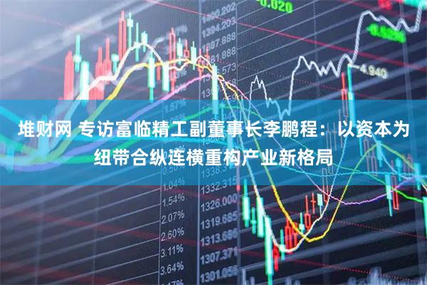 堆财网 专访富临精工副董事长李鹏程：以资本为纽带合纵连横重构产业新格局